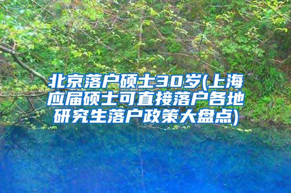 北京落户硕士30岁(上海应届硕士可直接落户各地研究生落户政策大盘点)