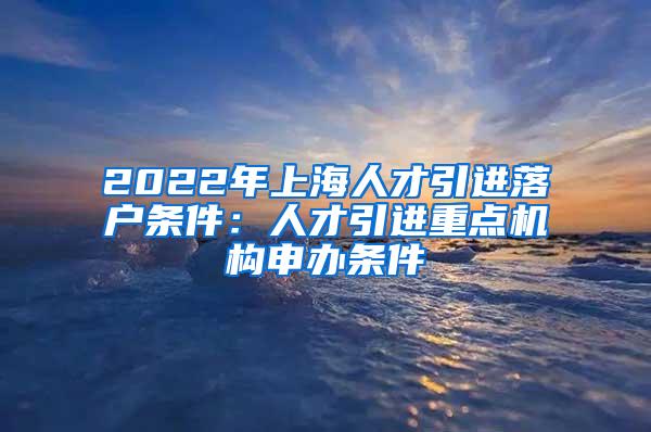 2022年上海人才引进落户条件：人才引进重点机构申办条件