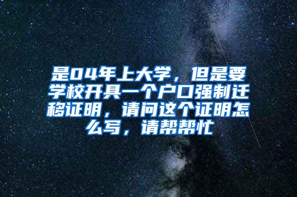 是04年上大学，但是要学校开具一个户口强制迁移证明，请问这个证明怎么写，请帮帮忙