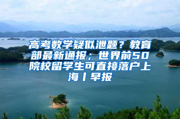 高考数学疑似泄题？教育部最新通报；世界前50院校留学生可直接落户上海丨早报