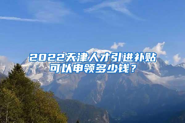 2022天津人才引进补贴可以申领多少钱？