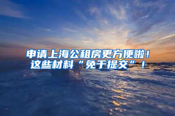 申请上海公租房更方便啦！这些材料“免于提交”！