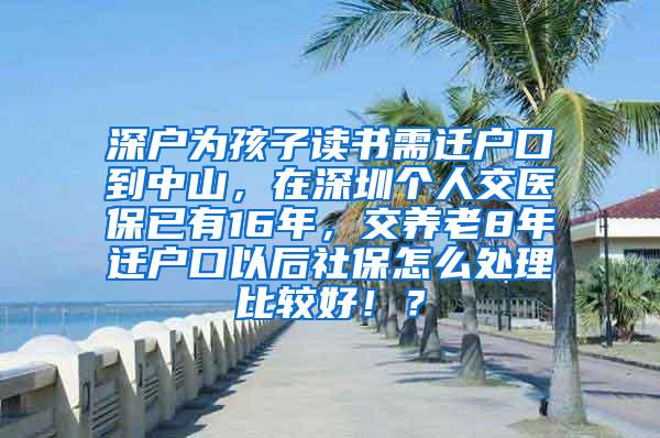 深户为孩子读书需迁户口到中山，在深圳个人交医保已有16年，交养老8年迁户口以后社保怎么处理比较好！？