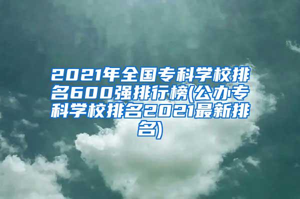 2021年全国专科学校排名600强排行榜(公办专科学校排名2021最新排名)