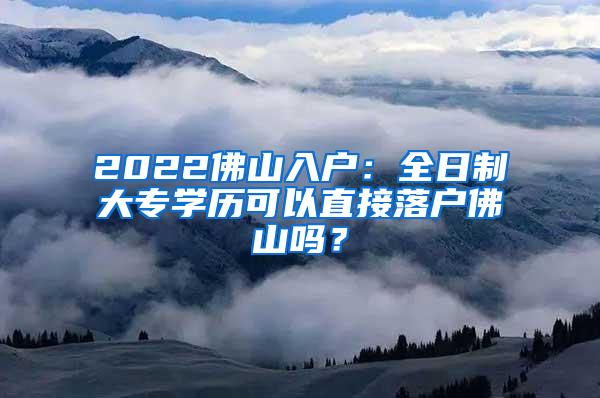 2022佛山入户：全日制大专学历可以直接落户佛山吗？