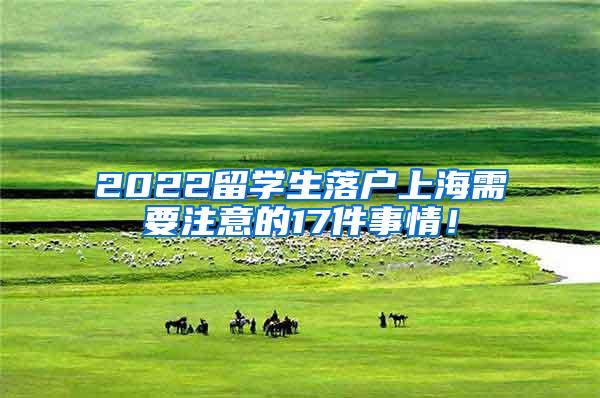 2022留学生落户上海需要注意的17件事情！