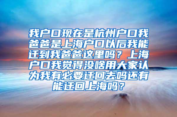 我户口现在是杭州户口我爸爸是上海户口以后我能迁到我爸爸这里吗？上海户口我觉得没啥用大家认为我有必要迁回去吗还有能迁回上海吗？