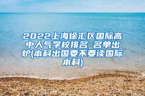 2022上海徐汇区国际高中人气学校排名_名单出炉(本科出国要不要读国际本科)