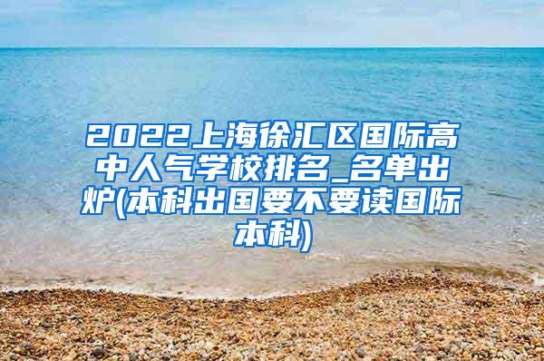 2022上海徐汇区国际高中人气学校排名_名单出炉(本科出国要不要读国际本科)
