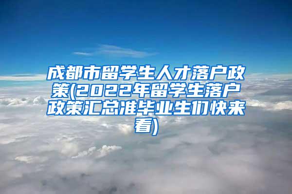 成都市留学生人才落户政策(2022年留学生落户政策汇总准毕业生们快来看)