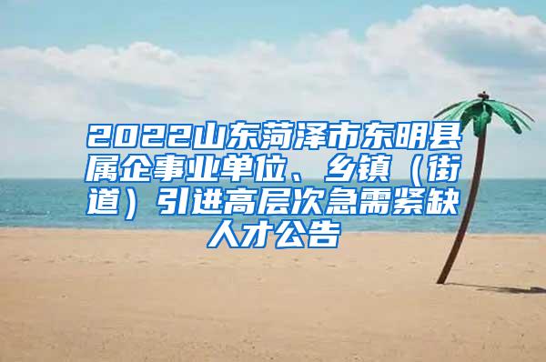 2022山东菏泽市东明县属企事业单位、乡镇（街道）引进高层次急需紧缺人才公告