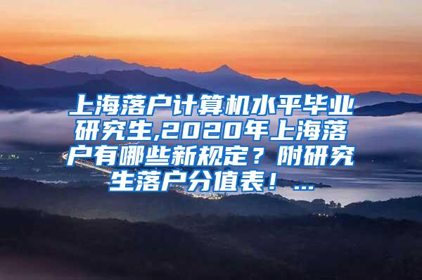 上海落户计算机水平毕业研究生,2020年上海落户有哪些新规定？附研究生落户分值表！...
