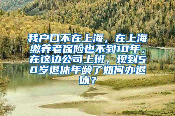 我户口不在上海，在上海缴养老保险也不到10年，在这边公司上班，现到50岁退休年龄了如何办退休？