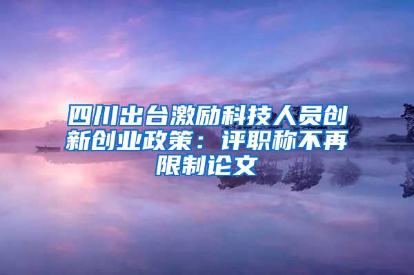 四川出台激励科技人员创新创业政策：评职称不再限制论文