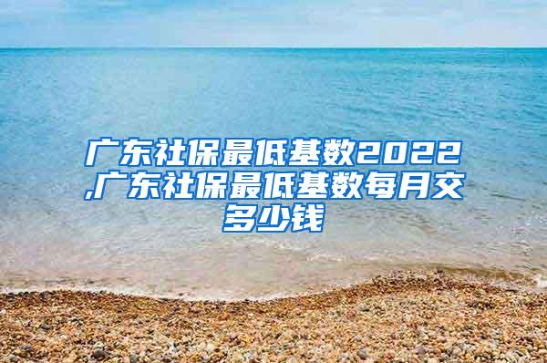 广东社保最低基数2022,广东社保最低基数每月交多少钱