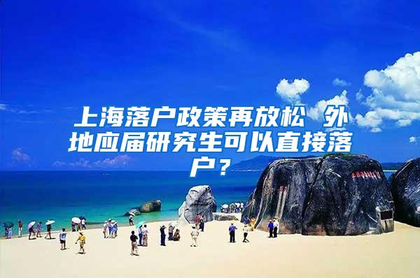 上海落户政策再放松 外地应届研究生可以直接落户？