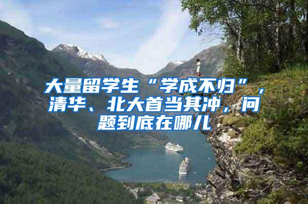 大量留学生“学成不归”，清华、北大首当其冲，问题到底在哪儿