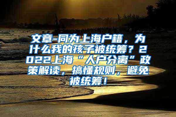 文章-同为上海户籍，为什么我的孩子被统筹？2022上海“人户分离”政策解读，搞懂规则，避免被统筹！