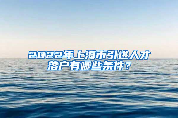 2022年上海市引进人才落户有哪些条件？