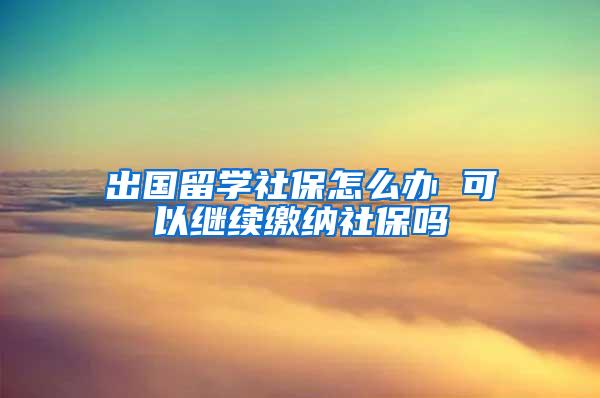 出国留学社保怎么办 可以继续缴纳社保吗