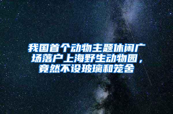 我国首个动物主题休闲广场落户上海野生动物园，竟然不设玻璃和笼舍