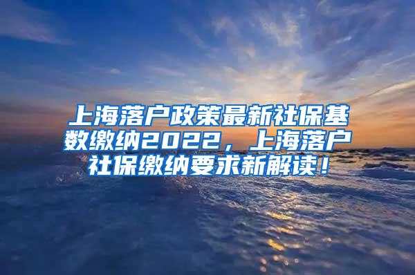 上海落户政策最新社保基数缴纳2022，上海落户社保缴纳要求新解读！