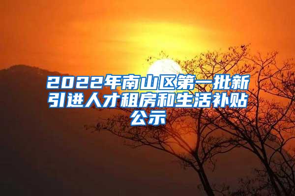 2022年南山区第一批新引进人才租房和生活补贴公示