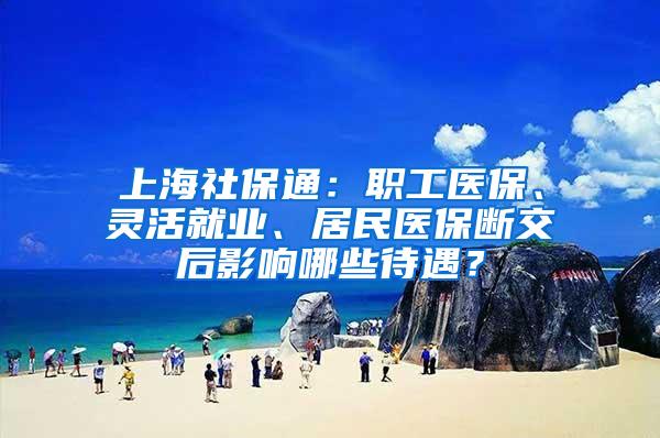 上海社保通：职工医保、灵活就业、居民医保断交后影响哪些待遇？