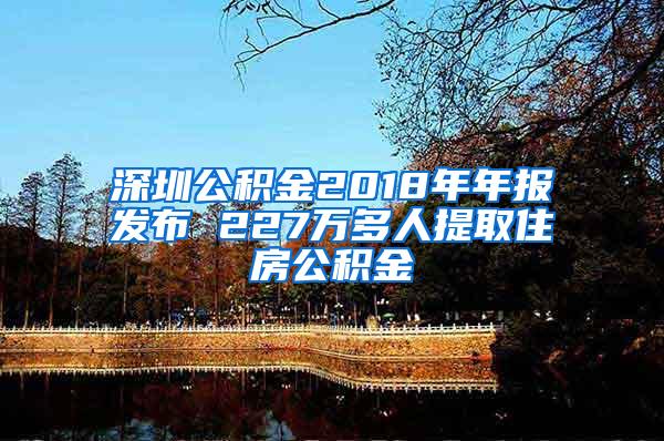 深圳公积金2018年年报发布 227万多人提取住房公积金