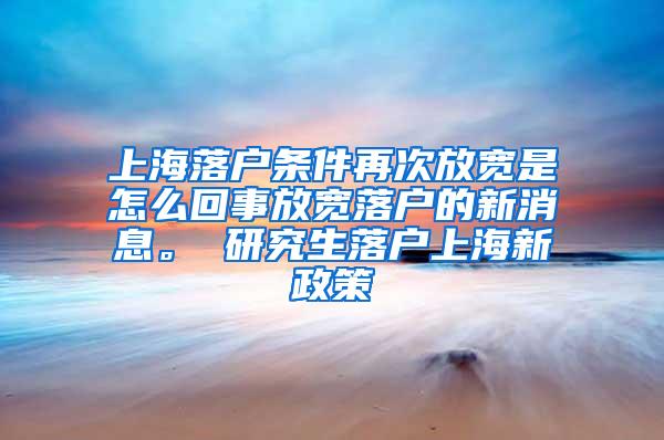 上海落户条件再次放宽是怎么回事放宽落户的新消息。 研究生落户上海新政策