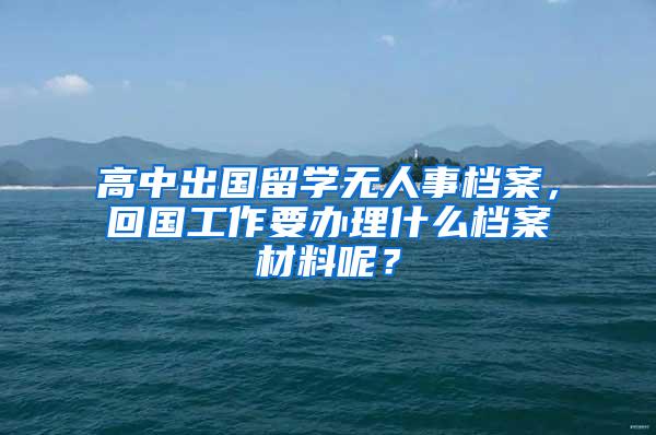 高中出国留学无人事档案，回国工作要办理什么档案材料呢？