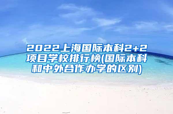 2022上海国际本科2+2项目学校排行榜(国际本科和中外合作办学的区别)