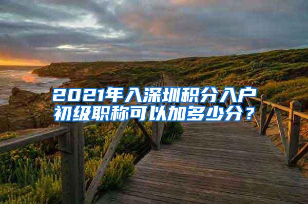 2021年入深圳积分入户初级职称可以加多少分？