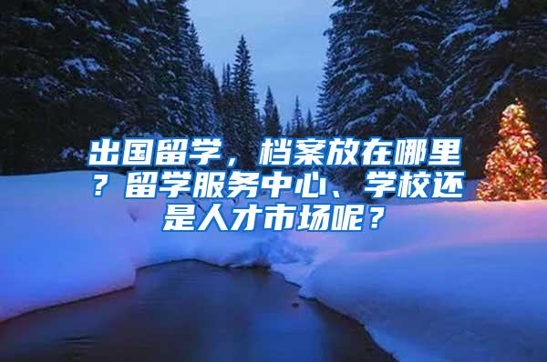 出国留学，档案放在哪里？留学服务中心、学校还是人才市场呢？