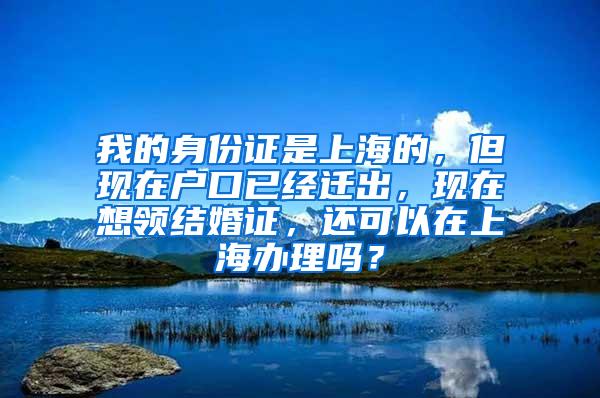 我的身份证是上海的，但现在户口已经迁出，现在想领结婚证，还可以在上海办理吗？