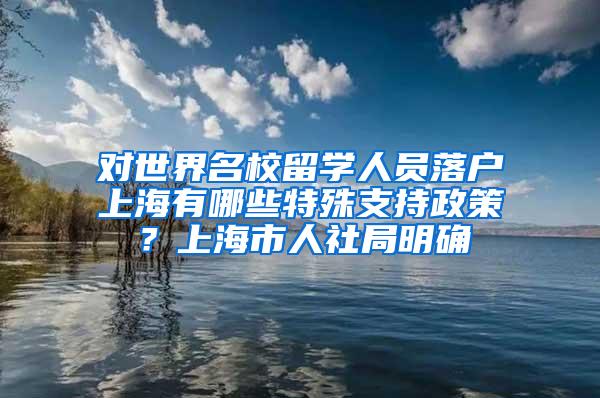 对世界名校留学人员落户上海有哪些特殊支持政策？上海市人社局明确