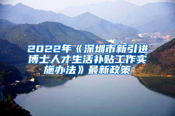 2022年《深圳市新引进博士人才生活补贴工作实施办法》最新政策