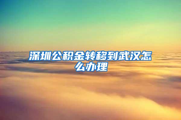 深圳公积金转移到武汉怎么办理