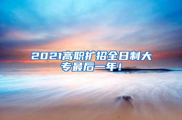 2021高职扩招全日制大专最后一年！