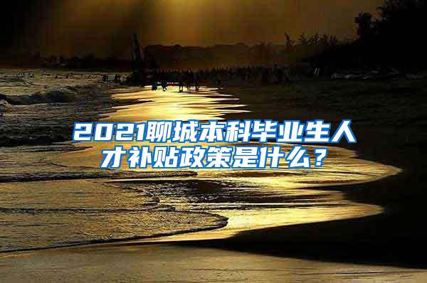 2021聊城本科毕业生人才补贴政策是什么？