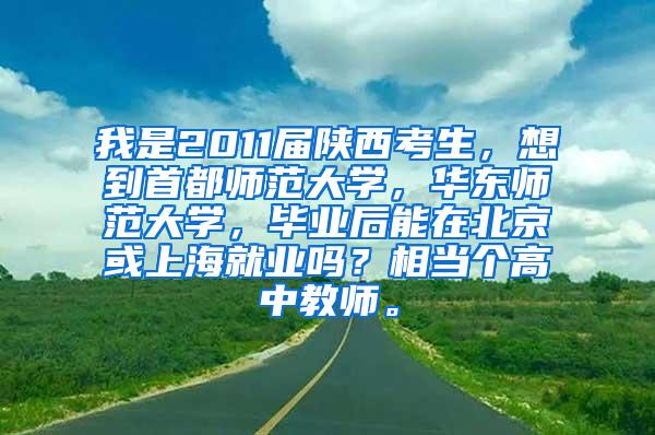 我是2011届陕西考生，想到首都师范大学，华东师范大学，毕业后能在北京或上海就业吗？相当个高中教师。