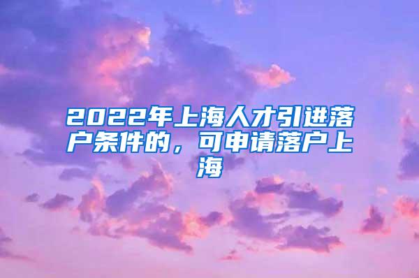 2022年上海人才引进落户条件的，可申请落户上海