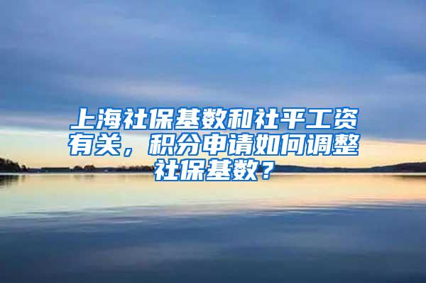 上海社保基数和社平工资有关，积分申请如何调整社保基数？