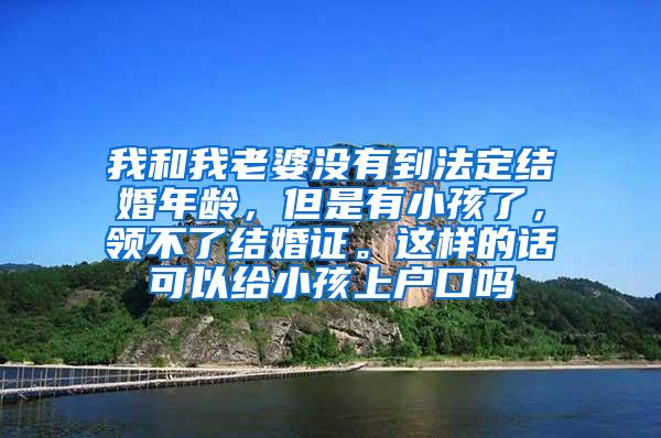 我和我老婆没有到法定结婚年龄，但是有小孩了，领不了结婚证。这样的话可以给小孩上户口吗