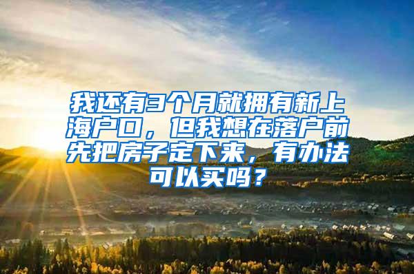 我还有3个月就拥有新上海户口，但我想在落户前先把房子定下来，有办法可以买吗？