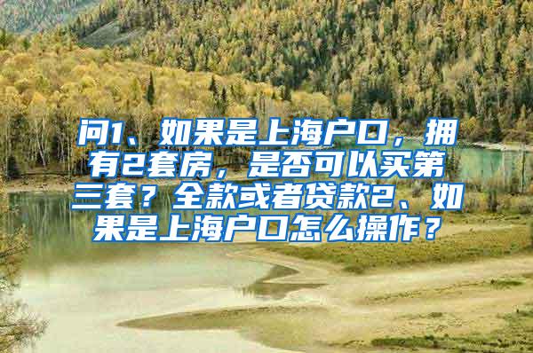 问1、如果是上海户口，拥有2套房，是否可以买第三套？全款或者贷款2、如果是上海户口怎么操作？