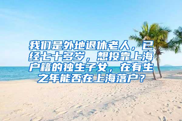 我们是外地退休老人，已经七十多岁，想投靠上海户籍的独生子女，在有生之年能否在上海落户？