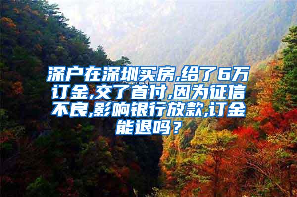 深户在深圳买房,给了6万订金,交了首付,因为征信不良,影响银行放款,订金能退吗？