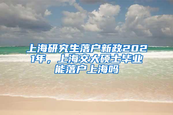 上海研究生落户新政2021年，上海交大硕士毕业能落户上海吗