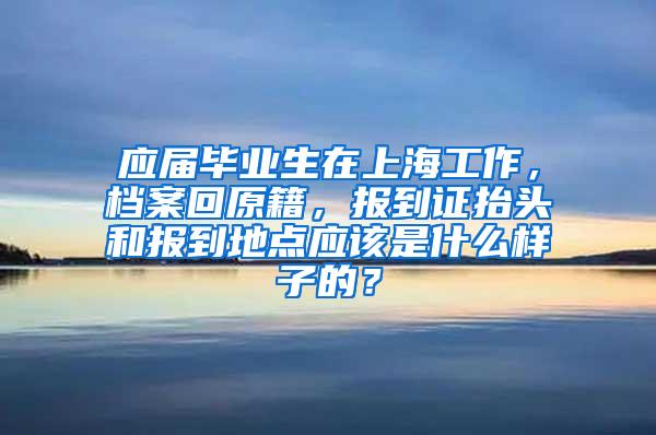 应届毕业生在上海工作，档案回原籍，报到证抬头和报到地点应该是什么样子的？